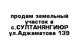 продам земельный участок в с.СУЛТАНЯНГИЮР ул.Аджаматова 139